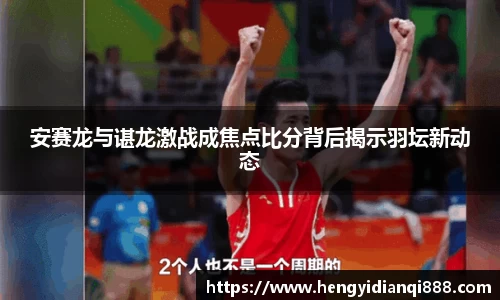 安赛龙与谌龙激战成焦点比分背后揭示羽坛新动态