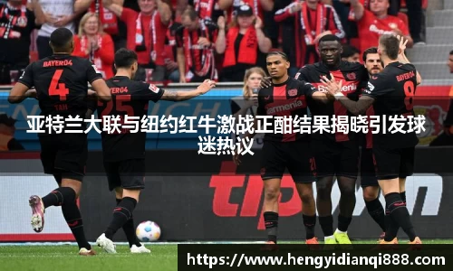 亚特兰大联与纽约红牛激战正酣结果揭晓引发球迷热议